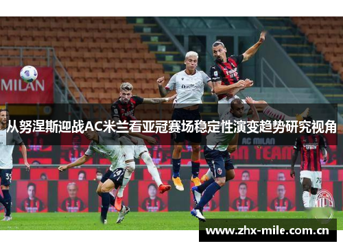 从努涅斯迎战AC米兰看亚冠赛场稳定性演变趋势研究视角 从努涅斯迎战AC米兰看亚冠赛场稳定性演变趋势研究视角