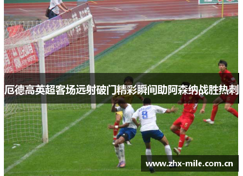 厄德高英超客场远射破门精彩瞬间助阿森纳战胜热刺 厄德高英超客场远射破门精彩瞬间助阿森纳战胜热刺