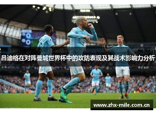 吕迪格在对阵曼城世界杯中的攻防表现及其战术影响力分析 吕迪格在对阵曼城世界杯中的攻防表现及其战术影响力分析
